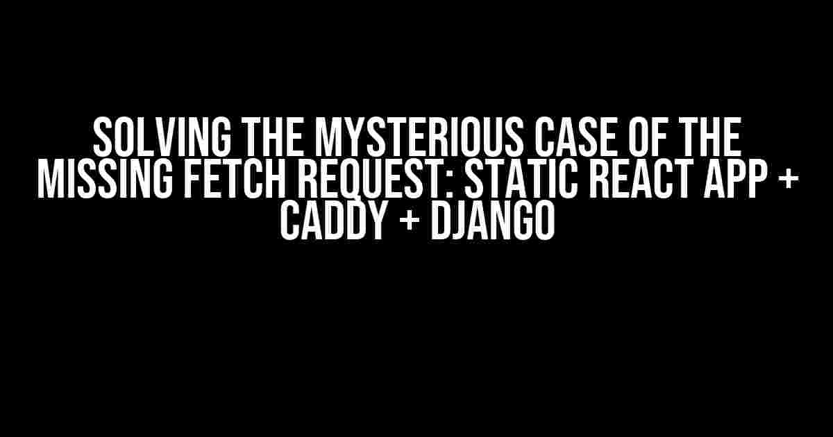 Solving the Mysterious Case of the Missing Fetch Request: Static React App + Caddy + Django